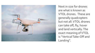Next in size for drones
are what is known as
VTOL drones. These are
generally quadcopters
but not all.VTOL drones
can take off, fly, hover
and land vertically.The
exact meaning ofVTOL
is “VerticalTake-Off and
Landing”.
 