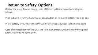 ‘Return to Safety’ Options
Most of the latest Drones have 3 types of Return to Home drone technology as
follows:
•Pilot initiated return to home by pressing button on Remote Controller or in an app
•A low battery level, where the UAV will fly automatically back to the home point
•Loss of contact between the UAV and Remote Controller, with the UAV flying back
automatically to its home point
 