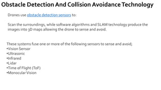 Obstacle Detection And Collision AvoidanceTechnology
Drones use obstacle detection sensors to:
Scan the surroundings, while software algorithms and SLAM technology produce the
images into 3D maps allowing the drone to sense and avoid.
These systems fuse one or more of the following sensors to sense and avoid;
•Vision Sensor
•Ultrasonic
•Infrared
•Lidar
•Time of Flight (ToF)
•MonocularVision
 