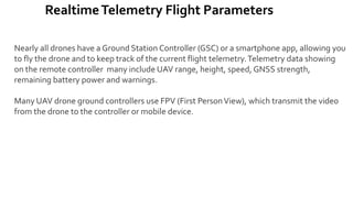 RealtimeTelemetry Flight Parameters
Nearly all drones have a Ground Station Controller (GSC) or a smartphone app, allowing you
to fly the drone and to keep track of the current flight telemetry.Telemetry data showing
on the remote controller many include UAV range, height, speed, GNSS strength,
remaining battery power and warnings.
Many UAV drone ground controllers use FPV (First PersonView), which transmit the video
from the drone to the controller or mobile device.
 