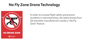 No Fly Zone DroneTechnology
In order to increase flight safety and prevent
accidents in restricted areas, the latest drones from
DJI and other manufacturers include a “No Fly
Zone” feature.
 