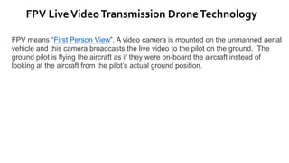 FPV LiveVideoTransmission DroneTechnology
FPV means “First Person View”. A video camera is mounted on the unmanned aerial
vehicle and this camera broadcasts the live video to the pilot on the ground. The
ground pilot is flying the aircraft as if they were on-board the aircraft instead of
looking at the aircraft from the pilot’s actual ground position.
 