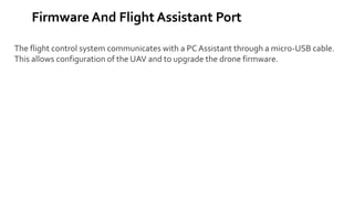 Firmware And Flight Assistant Port
The flight control system communicates with a PC Assistant through a micro-USB cable.
This allows configuration of the UAV and to upgrade the drone firmware.
 