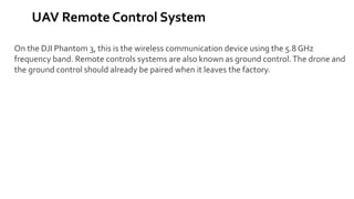 UAV Remote Control System
On the DJI Phantom 3, this is the wireless communication device using the 5.8 GHz
frequency band. Remote controls systems are also known as ground control.The drone and
the ground control should already be paired when it leaves the factory.
 