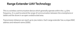 Range Extender UAVTechnology
This is a wireless communication device which generally operate within the 2.4 GHz
frequency. It is used to extend the range of communication between the smartphone or
tablet and the drone in an open unobstructed area.
Transmission distance can reach up to 700 meters. Each range extender has a unique MAC
address and network name (SSID).
 