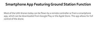 Smartphone App Featuring Ground Station Function
Most of the UAV drones today can be flown by a remote controller or from a smartphone
app, which can be downloaded from Google Play or the Apple Store.The app allows for full
control of the drone.
 