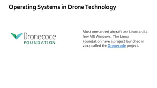 Operating Systems in DroneTechnology
Most unmanned aircraft use Linux and a
few MSWindows. The Linux
Foundation have a project launched in
2014 called the Dronecode project.
 