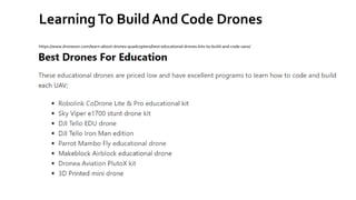 LearningTo Build And Code Drones
https://www.dronezon.com/learn-about-drones-quadcopters/best-educational-drones-kits-to-build-and-code-uavs/
 