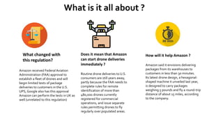 What is it all about ?
What changed with
this regulation?
Amazon received Federal Aviation
Administration (FAA) approval to
establish a fleet of drones and will
begin limited tests of package
deliveries to customers in the U.S.
UPS, Google also has this approval
Amazon can perform the tests in UK as
well (unrelated to this regulation)
Does it mean that Amazon
can start drone deliveries
immediately ?
Routine drone deliveries to U.S.
consumers are still years away,
partly because the FAA needs to
complete rules for remote
identification of more than
480,000 drones currently
registered for commercial
operations, and issue separate
rules permitting drones to fly
regularly over populated areas.
How will it help Amazon ?
Amazon said it envisions delivering
packages from its warehouses to
customers in less than 30 minutes.
Its latest drone design, a hexagonal-
shaped machine it unveiled last year,
is designed to carry packages
weighing 5 pounds and fly a round-trip
distance of about 15 miles, according
to the company.
 