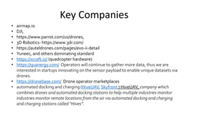 Key Companies
• airmap.io
• DJI,
• https://www.parrot.com/us/drones,
• 3D Robotics- https://www.3dr.com/
• https://auteldrones.com/pages/evo-ii-detail
• Yuneec, and others dominating standard
• https://xcraft.io/ (quadcopter hardware)
• https://quanergy.com/ Operators will continue to gather more data, thus we are
interested in startups innovating on the sensor payload to enable unique datasets via
drones.
• https://dronebase.com/ Drone operator marketplaces
• automated docking and charging (HiveUAV, Skyfront ) HiveUAV, company which
combines drones and automated docking stations to help multiple industries monitor
industries monitor remote locations from the air via automated docking and charging
and charging stations called “Hives”.
 