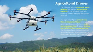 Agricultural Drones
The DJI Agras MG-1 is dustproof, water-
resistant and made of anti-corrosive
materials. It can be rinsed clean and
folded up for easy transport and storage
after use.
The eight-rotor Agras can load more
than 10 kilograms of liquid for crop-
spraying and can cover between seven
and 10 acres per hour. It is over 40 times
more-efficient than manual spraying.
The drone can fly up to eight meters per
second and adjusts spraying intensity to
flying speed, ensuring even coverage.
 