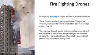 Fire Fighting Drones
Firefighting #drones fly higher and faster, to save more lives
These drones can climb 300 meters (1,000 ft) in just six
minutes, while standard firemen's ladders do not exceed 30
meters (100 ft)
They can see through smoke with thermal cameras, identify
the presence of people and recognize highly inflammable
objects.They can exctinct fires efficiently by spraying high
pressure liquid mixes including foam
 