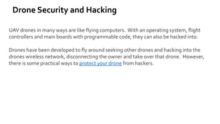 Drone Security and Hacking
UAV drones in many ways are like flying computers. With an operating system, flight
controllers and main boards with programmable code, they can also be hacked into.
Drones have been developed to fly around seeking other drones and hacking into the
drones wireless network, disconnecting the owner and take over that drone. However,
there is some practical ways to protect your drone from hackers.
 