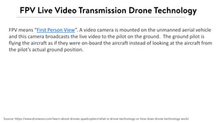 FPV means “First Person View”. A video camera is mounted on the unmanned aerial vehicle
and this camera broadcasts the live video to the pilot on the ground. The ground pilot is
flying the aircraft as if they were on-board the aircraft instead of looking at the aircraft from
the pilot’s actual ground position.
 