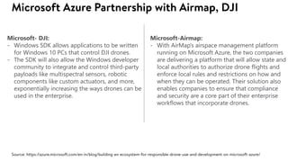 Microsoft- DJI:
- Windows SDK allows applications to be written
for Windows 10 PCs that control DJI drones.
- The SDK will also allow the Windows developer
community to integrate and control third-party
payloads like multispectral sensors, robotic
components like custom actuators, and more,
exponentially increasing the ways drones can be
used in the enterprise.
Microsoft-Airmap:
- With AirMap’s airspace management platform
running on Microsoft Azure, the two companies
are delivering a platform that will allow state and
local authorities to authorize drone flights and
enforce local rules and restrictions on how and
when they can be operated. Their solution also
enables companies to ensure that compliance
and security are a core part of their enterprise
workflows that incorporate drones.
 