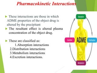 Pharmacokinetic Interactions
 These interactions are those in which
ADME properties of the object drug is
altered by the precipitant
 The resultant effect is altered plasma
concentration of the object drug.
 These are classified as:
1.Absorption interactions
2.Distribution interactions
3.Metabolism interactions
4.Excretion interactions.
 
