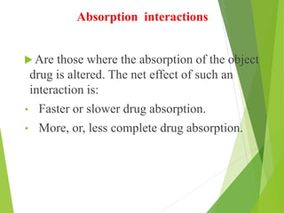 Absorption interactions
 Are those where the absorption of the object
drug is altered. The net effect of such an
interaction is:
• Faster or slower drug absorption.
• More, or, less complete drug absorption.
 
