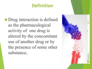 Definition
Drug interaction is defined
as the pharmacological
activity of one drug is
altered by the concomitant
use of another drug or by
the presence of some other
substance.
 