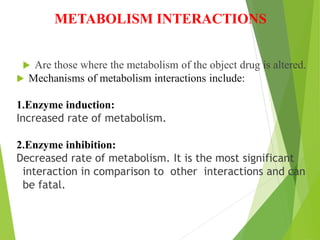 METABOLISM INTERACTIONS
 Are those where the metabolism of the object drug is altered.
 Mechanisms of metabolism interactions include:
1.Enzyme induction:
Increased rate of metabolism.
2.Enzyme inhibition:
Decreased rate of metabolism. It is the most significant
interaction in comparison to other interactions and can
be fatal.
 
