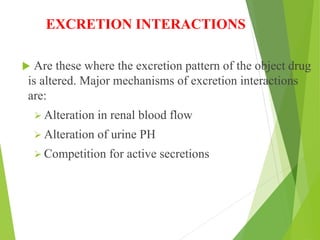 EXCRETION INTERACTIONS
 Are these where the excretion pattern of the object drug
is altered. Major mechanisms of excretion interactions
are:
 Alteration in renal blood flow
 Alteration of urine PH
 Competition for active secretions
 
