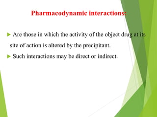 Pharmacodynamic interactions:
 Are those in which the activity of the object drug at its
site of action is altered by the precipitant.
 Such interactions may be direct or indirect.
 