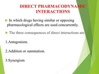DIRECT PHARMACODYNAMIC
INTERACTIONS
 In which drugs having similar or opposing
pharmacological effects are used concurrently.
 The three consequences of direct interactions are
1.Antagonism.
2.Addition or summation.
3.Synergism
 