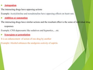  Antagonism
The interacting drugs have opposing actions
Example: Acetylcholine and noradrenaline have opposing effects on heart rate.
 Addition or summation
The interacting drugs have similar actions and the resultant effect is the some of individual drug
responses
Example: CNS depressants like sedatives and hypnotics,…etc
 Synergism or potentiation
It is an enhancement of action of one drug by another
Example: Alcohol enhances the analgesics activity of aspirin.
 