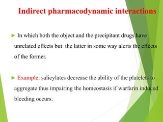 Indirect pharmacodynamic interactions
 In which both the object and the precipitant drugs have
unrelated effects but the latter in some way alerts the effects
of the former.
 Example: salicylates decrease the ability of the platelets to
aggregate thus impairing the homeostasis if warfarin induced
bleeding occurs.
 