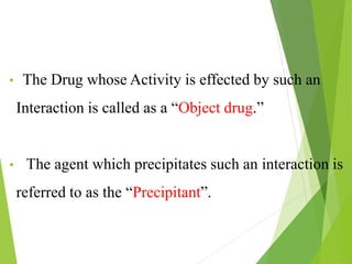 • The Drug whose Activity is effected by such an
Interaction is called as a “Object drug.”
• The agent which precipitates such an interaction is
referred to as the “Precipitant”.
 
