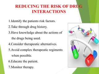 REDUCING THE RISK OF DRUG
INTERACTIONS
1.Identify the patients risk factors.
2.Take through drug history.
3.Have knowledge about the actions of
the drugs being used.
4.Consider therapeutic alternatives.
5.Avoid complex therapeutic regiments
when possible.
6.Educate the patient.
7.Monitor therapy.
 