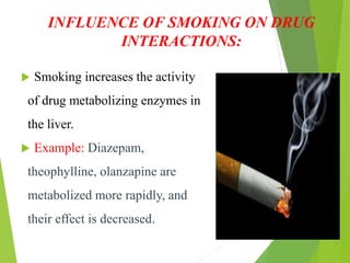 INFLUENCE OF SMOKING ON DRUG
INTERACTIONS:
 Smoking increases the activity
of drug metabolizing enzymes in
the liver.
 Example: Diazepam,
theophylline, olanzapine are
metabolized more rapidly, and
their effect is decreased.
 