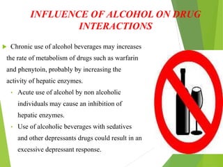 INFLUENCE OF ALCOHOL ON DRUG
INTERACTIONS
 Chronic use of alcohol beverages may increases
the rate of metabolism of drugs such as warfarin
and phenytoin, probably by increasing the
activity of hepatic enzymes.
• Acute use of alcohol by non alcoholic
individuals may cause an inhibition of
hepatic enzymes.
• Use of alcoholic beverages with sedatives
and other depressants drugs could result in an
excessive depressant response.
 