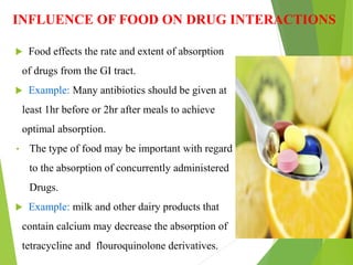 INFLUENCE OF FOOD ON DRUG INTERACTIONS
 Food effects the rate and extent of absorption
of drugs from the GI tract.
 Example: Many antibiotics should be given at
least 1hr before or 2hr after meals to achieve
optimal absorption.
• The type of food may be important with regard
to the absorption of concurrently administered
Drugs.
 Example: milk and other dairy products that
contain calcium may decrease the absorption of
tetracycline and flouroquinolone derivatives.
 