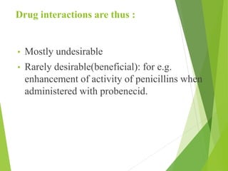 Drug interactions are thus :
• Mostly undesirable
• Rarely desirable(beneficial): for e.g.
enhancement of activity of penicillins when
administered with probenecid.
 