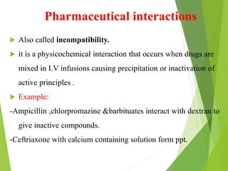 Pharmaceutical interactions
 Also called incompatibility.
 it is a physicochemical interaction that occurs when drugs are
mixed in I.V infusions causing precipitation or inactivation of
active principles .
 Example:
-Ampicillin ,chlorpromazine &barbituates interact with dextran to
give inactive compounds.
-Ceftriaxone with calcium containing solution form ppt.
 