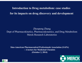 Introduction to Drug metabolism: case studies 
for its impacts on drug discovery and development 
Zhoupeng Zhang 
Dept of Pharmacokinetics, Pharmacodynamics, and Drug Metabolism 
Merck Research Laboratories 
Sino-American Pharmaceutical Professionals Association (SAPA) 
– A lecture for Medicinal Chemists 
(October 2, 2014) 
 