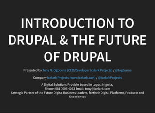 INTRODUCTION TO
DRUPAL & THE FUTURE
OF DRUPAL
Presented by /
Company /
A Digital Solutions Provider based in Lagos, Nigeria,
Phone: 081 7608 4053 Email: tony@icelark.com
Strategic Partner of the Future Digital Business Leaders, for their Digital Platforms, Products and
Experiences
Tony N. Ogbonna (CEO/Developer Icelark Projects) @togbonna
Icelark Projects (www.icelark.com) @icelarkProjects
 