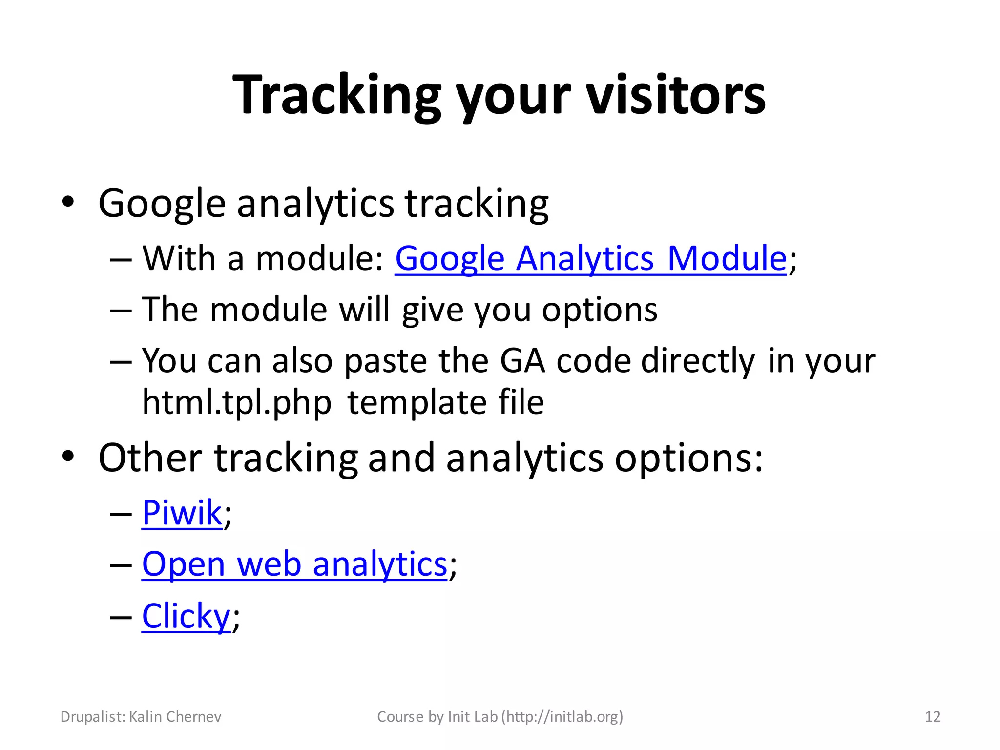 Tracking your visitors
• Google analytics tracking
       – With a module: Google Analytics Module;
       – The module will give you options
       – You can also paste the GA code directly in your
         html.tpl.php template file
• Other tracking and analytics options:
       – Piwik;
       – Open web analytics;
       – Clicky;

Drupalist: Kalin Chernev        Course by Init Lab (http://initlab.org)   12
 