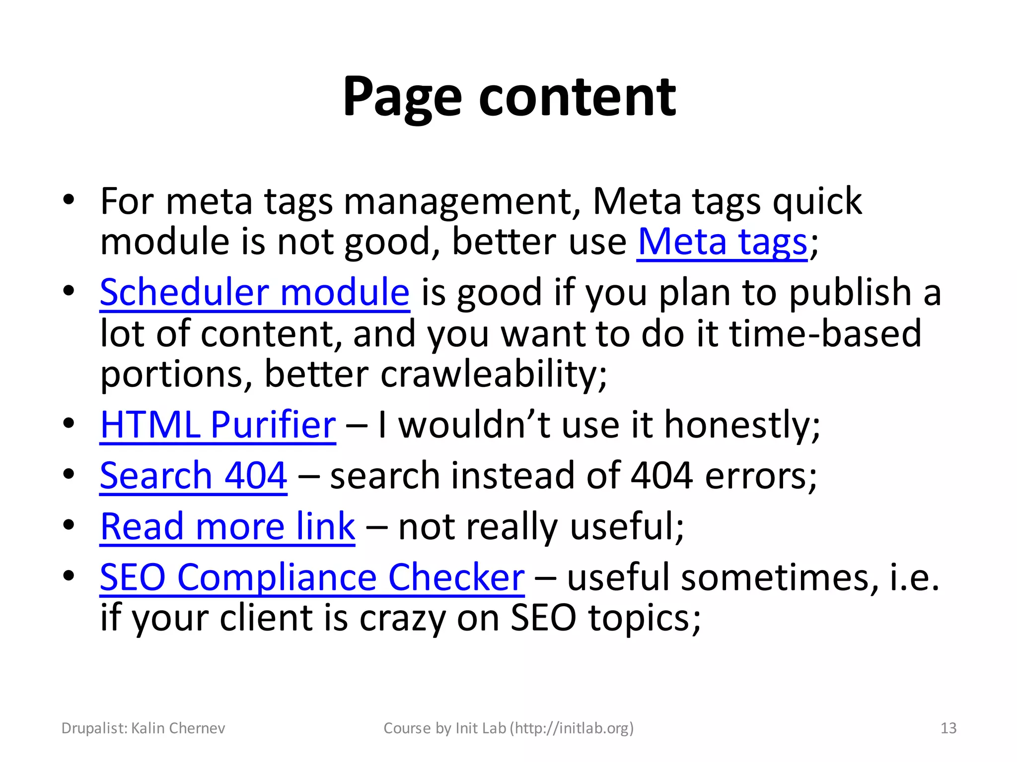 Page content
• For meta tags management, Meta tags quick
  module is not good, better use Meta tags;
• Scheduler module is good if you plan to publish a
  lot of content, and you want to do it time-based
  portions, better crawleability;
• HTML Purifier – I wouldn’t use it honestly;
• Search 404 – search instead of 404 errors;
• Read more link – not really useful;
• SEO Compliance Checker – useful sometimes, i.e.
  if your client is crazy on SEO topics;

Drupalist: Kalin Chernev    Course by Init Lab (http://initlab.org)   13
 