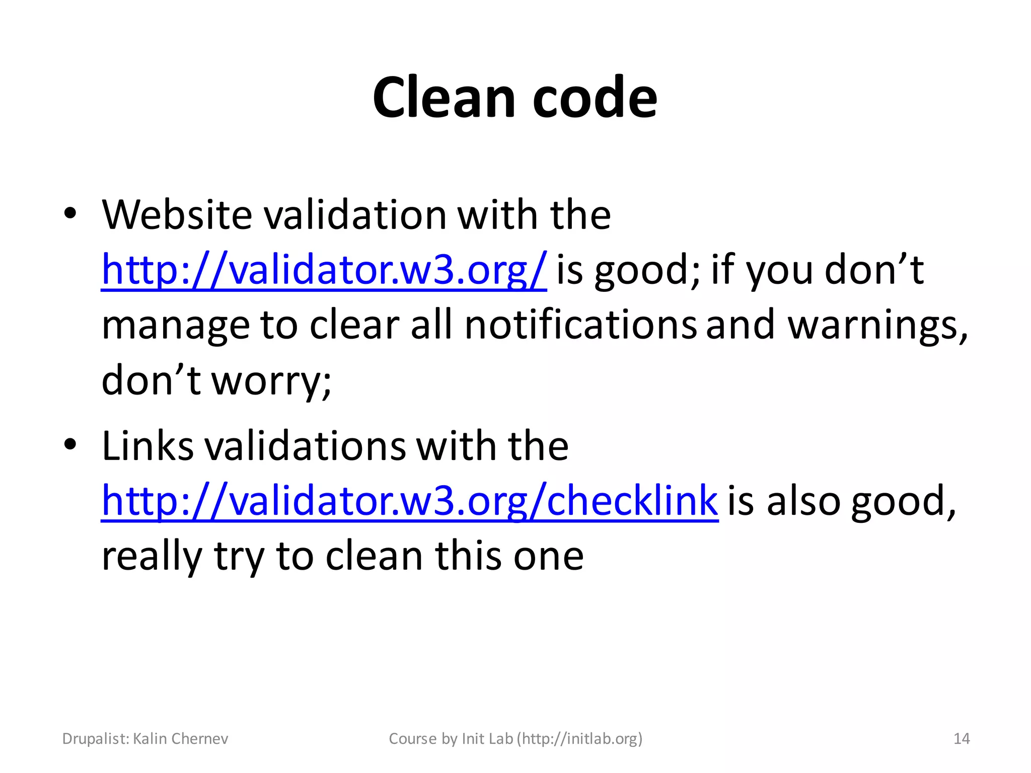 Clean code
• Website validation with the
  http://validator.w3.org/ is good; if you don’t
  manage to clear all notifications and warnings,
  don’t worry;
• Links validations with the
  http://validator.w3.org/checklink is also good,
  really try to clean this one


Drupalist: Kalin Chernev   Course by Init Lab (http://initlab.org)   14
 