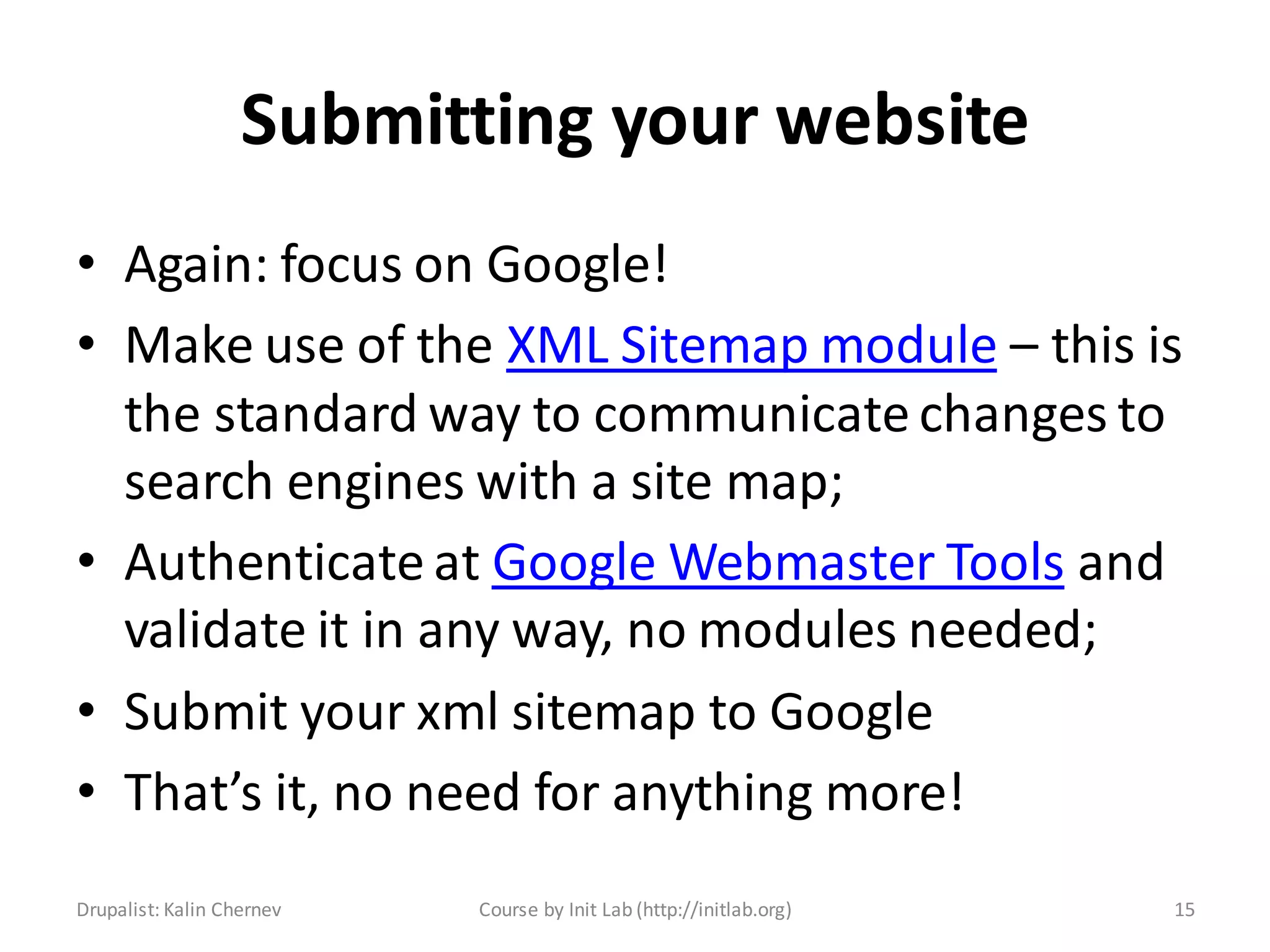 Submitting your website
• Again: focus on Google!
• Make use of the XML Sitemap module – this is
  the standard way to communicate changes to
  search engines with a site map;
• Authenticate at Google Webmaster Tools and
  validate it in any way, no modules needed;
• Submit your xml sitemap to Google
• That’s it, no need for anything more!
Drupalist: Kalin Chernev   Course by Init Lab (http://initlab.org)   15
 