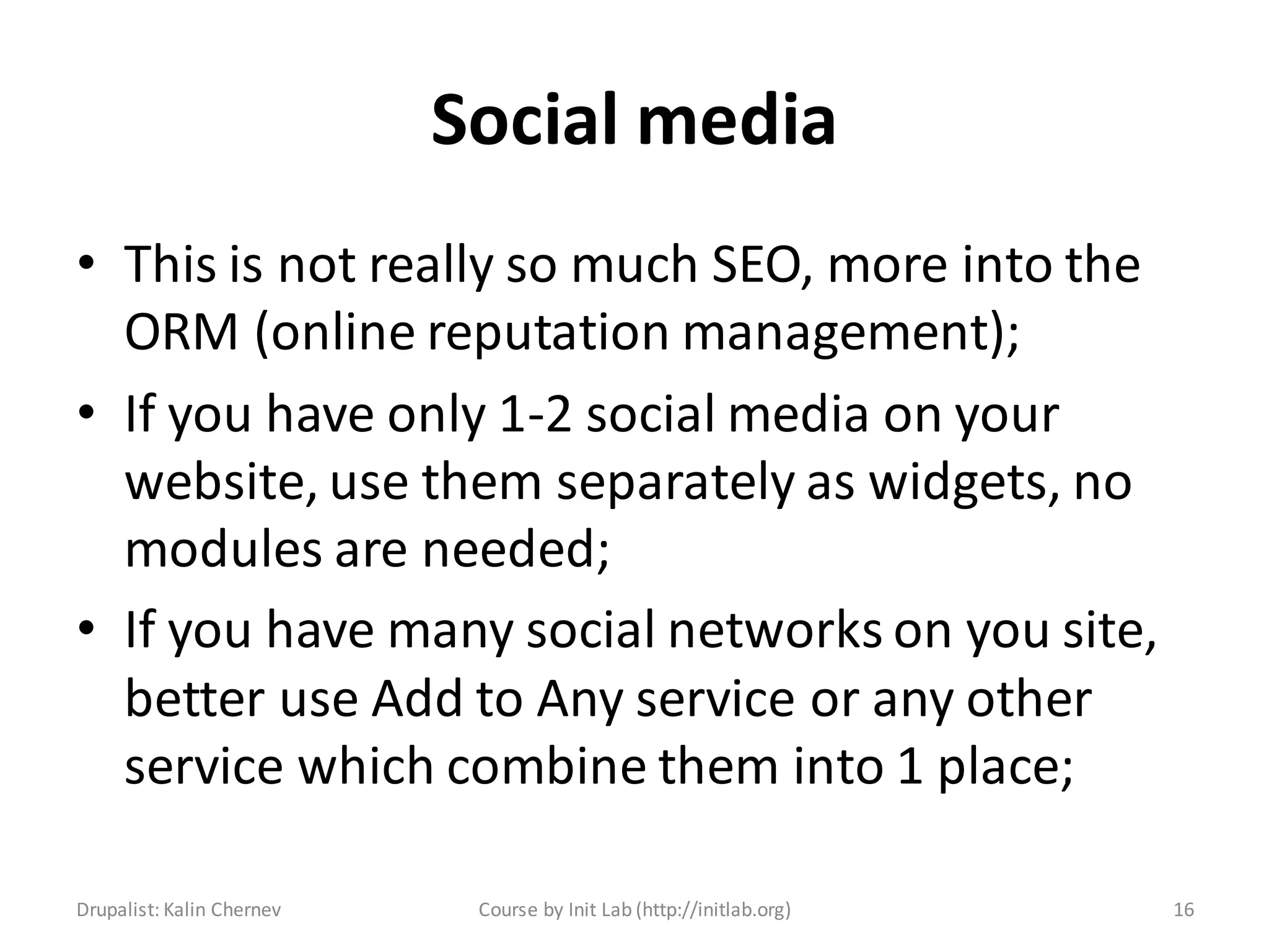 Social media
• This is not really so much SEO, more into the
  ORM (online reputation management);
• If you have only 1-2 social media on your
  website, use them separately as widgets, no
  modules are needed;
• If you have many social networks on you site,
  better use Add to Any service or any other
  service which combine them into 1 place;

Drupalist: Kalin Chernev    Course by Init Lab (http://initlab.org)   16
 