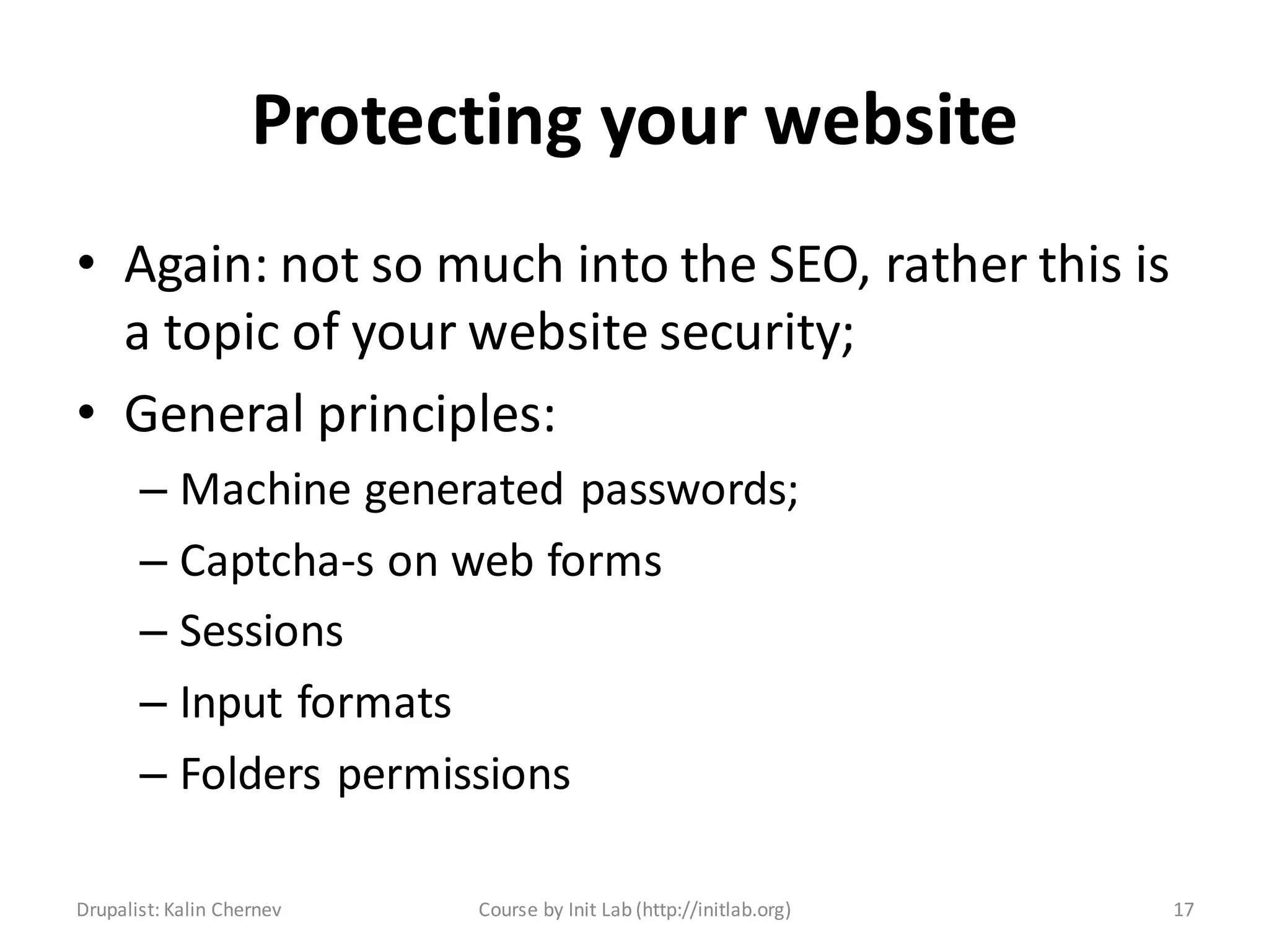 Protecting your website
• Again: not so much into the SEO, rather this is
  a topic of your website security;
• General principles:
       – Machine generated passwords;
       – Captcha-s on web forms
       – Sessions
       – Input formats
       – Folders permissions

Drupalist: Kalin Chernev   Course by Init Lab (http://initlab.org)   17
 