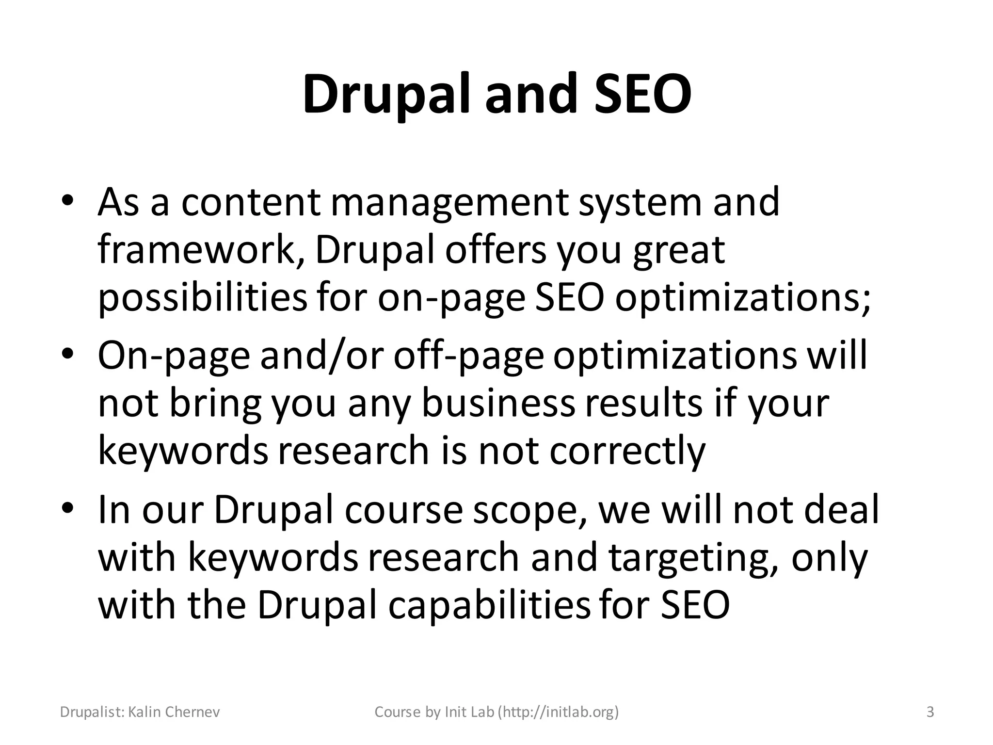 Drupal and SEO
• As a content management system and
  framework, Drupal offers you great
  possibilities for on-page SEO optimizations;
• On-page and/or off-page optimizations will
  not bring you any business results if your
  keywords research is not correctly
• In our Drupal course scope, we will not deal
  with keywords research and targeting, only
  with the Drupal capabilities for SEO

Drupalist: Kalin Chernev     Course by Init Lab (http://initlab.org)   3
 