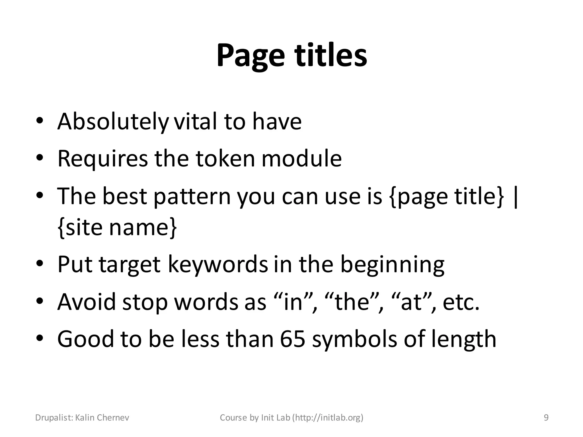 Page titles
• Absolutely vital to have
• Requires the token module
• The best pattern you can use is {page title} |
  {site name}
• Put target keywords in the beginning
• Avoid stop words as “in”, “the”, “at”, etc.
• Good to be less than 65 symbols of length

Drupalist: Kalin Chernev   Course by Init Lab (http://initlab.org)   9
 