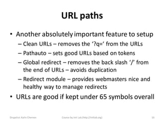URL paths
• Another absolutely important feature to setup
       – Clean URLs – removes the ‘?q=‘ from the URLs
       – Pathauto – sets good URLs based on tokens
       – Global redirect – removes the back slash ‘/’ from
         the end of URLs – avoids duplication
       – Redirect module – provides webmasters nice and
         healthy way to manage redirects
• URLs are good if kept under 65 symbols overall

Drupalist: Kalin Chernev   Course by Init Lab (http://initlab.org)   10
 