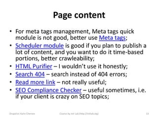 Page content
• For meta tags management, Meta tags quick
  module is not good, better use Meta tags;
• Scheduler module is good if you plan to publish a
  lot of content, and you want to do it time-based
  portions, better crawleability;
• HTML Purifier – I wouldn’t use it honestly;
• Search 404 – search instead of 404 errors;
• Read more link – not really useful;
• SEO Compliance Checker – useful sometimes, i.e.
  if your client is crazy on SEO topics;

Drupalist: Kalin Chernev    Course by Init Lab (http://initlab.org)   13
 