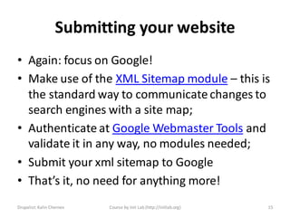 Submitting your website
• Again: focus on Google!
• Make use of the XML Sitemap module – this is
  the standard way to communicate changes to
  search engines with a site map;
• Authenticate at Google Webmaster Tools and
  validate it in any way, no modules needed;
• Submit your xml sitemap to Google
• That’s it, no need for anything more!
Drupalist: Kalin Chernev   Course by Init Lab (http://initlab.org)   15
 