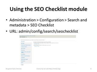 Using the SEO Checklist module
• Administration > Configuration > Search and
  metadata > SEO Checklist
• URL: admin/config/search/seochecklist




Drupalist: Kalin Chernev   Course by Init Lab (http://initlab.org)   8
 