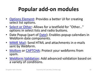 Popular add-on modules
• Options Element: Provides a better UI for creating
  select list options.
• Select or Other: Allows for a textfield for "Other..."
  options in select lists and radio buttons.
• Date Popup (part of Date): Enables popup calendars in
  Webform date components.
• MIME Mail: Send HTML and attachments in e-mails
  sent by Webform.
• Mollom or CAPTCHA: Protect your webforms from
  spam.
• Webform Validation: Add advanced validation based on
  a variety of conditions.
Drupalist: Kalin Chernev   Course by Init Lab (http://initlab.org)   10
 